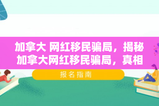 加拿大 网红移民骗局，揭秘加拿大网红移民骗局，真相与防范之道