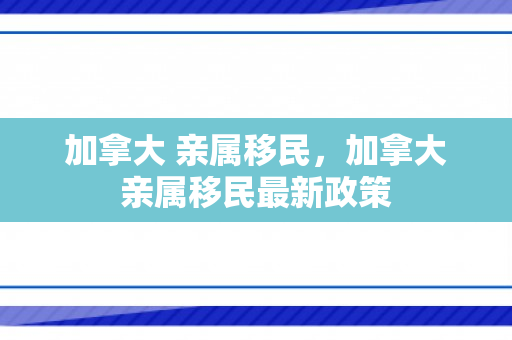 加拿大 亲属移民，加拿大亲属移民最新政策