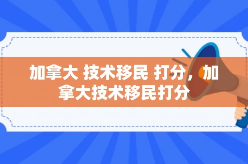 加拿大 技术移民 打分，加拿大技术移民打分