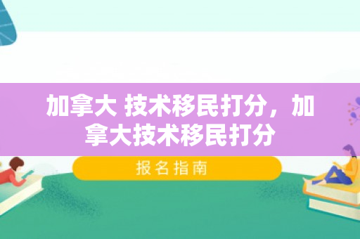 加拿大 技术移民打分，加拿大技术移民打分