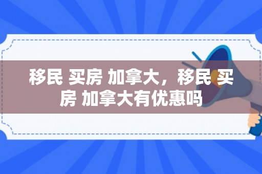 移民 买房 加拿大，移民 买房 加拿大有优惠吗