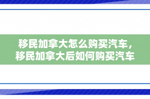 移民加拿大怎么购买汽车，移民加拿大后如何购买汽车，全面指南