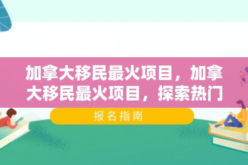 加拿大移民最火项目，加拿大移民最火项目，探索热门途径与机遇