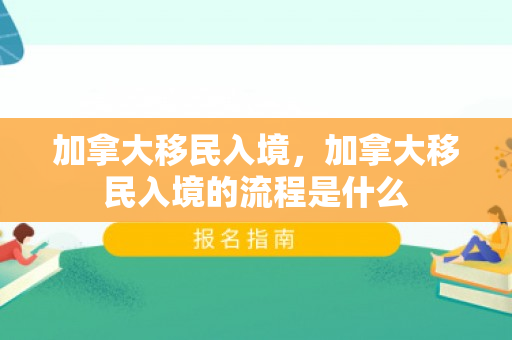 加拿大移民入境，加拿大移民入境的流程是什么