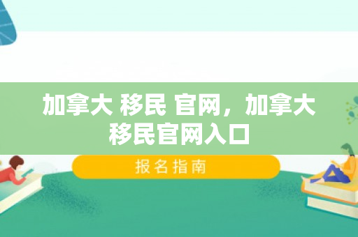 加拿大 移民 官网，加拿大移民官网入口