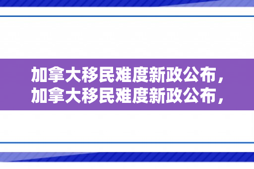 加拿大移民难度新政公布，加拿大移民难度新政公布，挑战与机遇并存