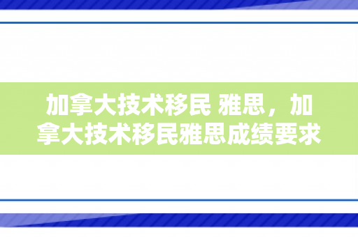 加拿大技术移民 雅思，加拿大技术移民雅思成绩要求