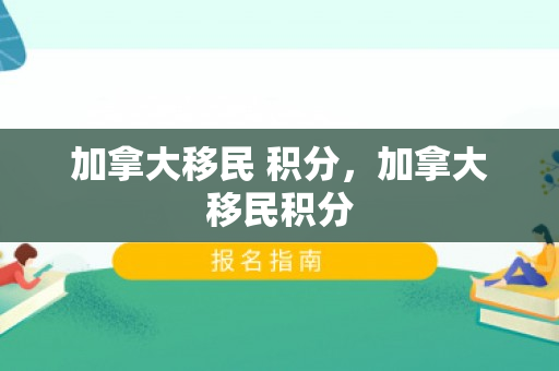 加拿大移民 积分，加拿大移民积分