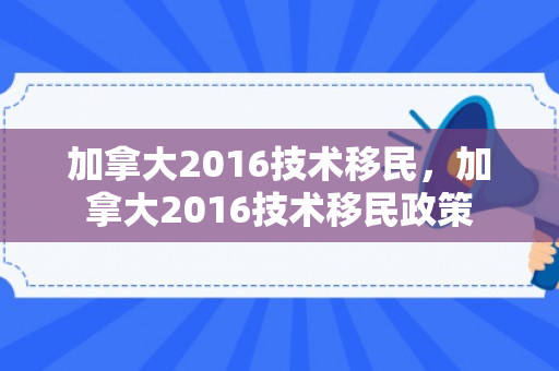 加拿大2016技术移民，加拿大2016技术移民政策
