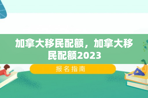 加拿大移民配额，加拿大移民配额2023