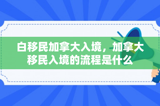 白移民加拿大入境，加拿大移民入境的流程是什么