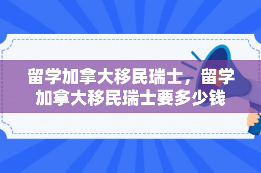 留学加拿大移民瑞士，留学加拿大移民瑞士要多少钱