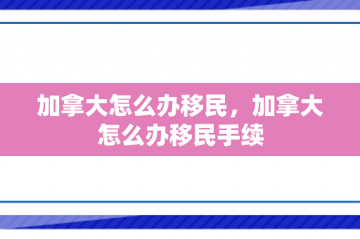 加拿大怎么办移民，加拿大怎么办移民手续