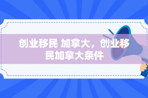 创业移民 加拿大，创业移民加拿大条件