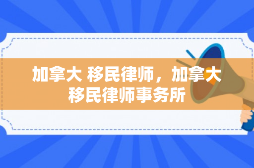 加拿大 移民律师，加拿大移民律师事务所