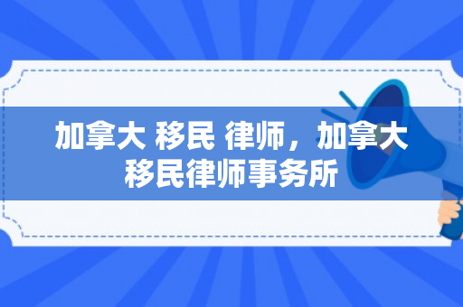 加拿大 移民 律师，加拿大移民律师事务所