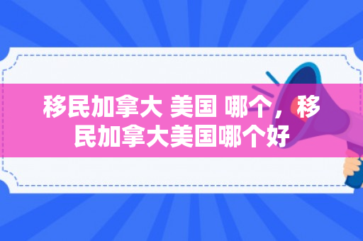 移民加拿大 美国 哪个，移民加拿大美国哪个好