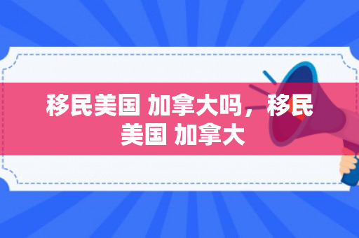 移民美国 加拿大吗，移民 美国 加拿大