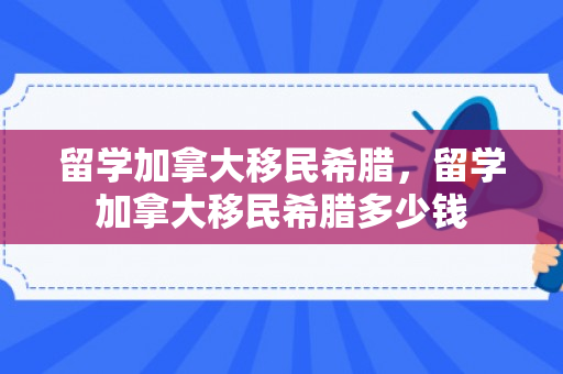 留学加拿大移民希腊，留学加拿大移民希腊多少钱