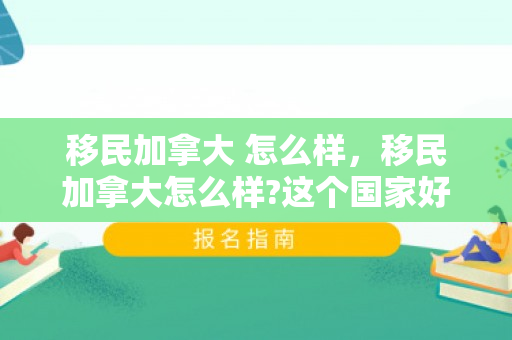 移民加拿大 怎么样，移民加拿大怎么样?这个国家好吗?
