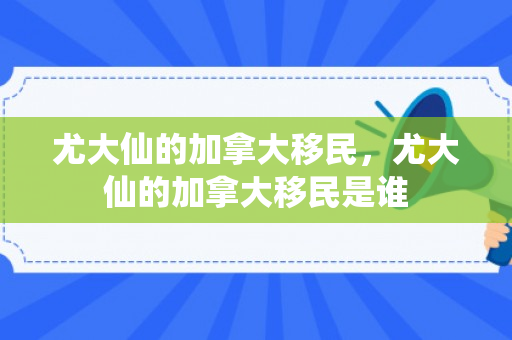 尤大仙的加拿大移民，尤大仙的加拿大移民是谁