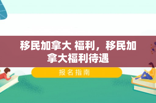 移民加拿大 福利，移民加拿大福利待遇