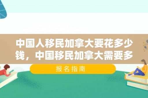 中国人移民加拿大要花多少钱，中国移民加拿大需要多少钱
