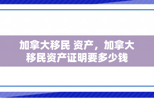 加拿大移民 资产，加拿大移民资产证明要多少钱