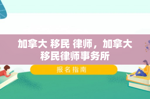 加拿大 移民 律师，加拿大移民律师事务所