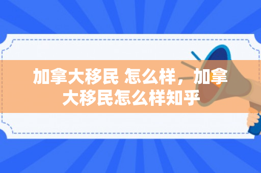 加拿大移民 怎么样，加拿大移民怎么样知乎