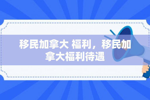 移民加拿大 福利，移民加拿大福利待遇