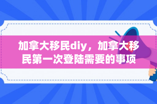 加拿大移民diy，加拿大移民第一次登陆需要的事项