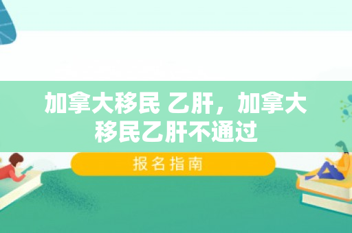 加拿大移民 乙肝，加拿大移民乙肝不通过