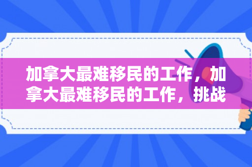 加拿大最难移民的工作，加拿大最难移民的工作，挑战与机遇并存