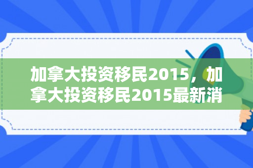 加拿大投资移民2015，加拿大投资移民2015最新消息