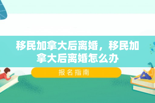 移民加拿大后离婚，移民加拿大后离婚怎么办