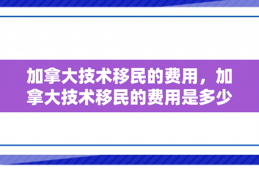 加拿大技术移民的费用，加拿大技术移民的费用是多少?