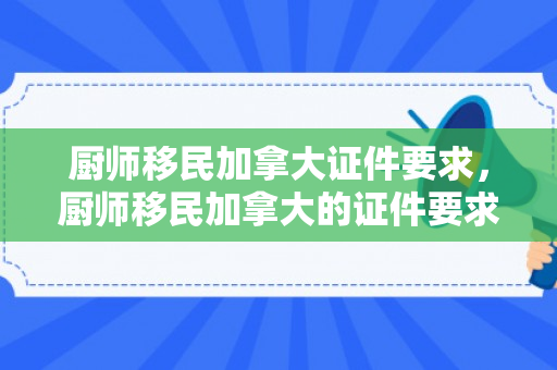 厨师移民加拿大证件要求，厨师移民加拿大的证件要求及流程解析
