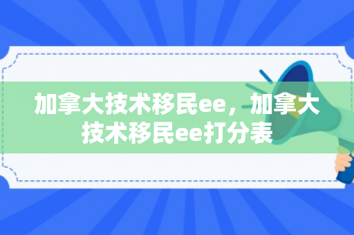 加拿大技术移民ee，加拿大技术移民ee打分表