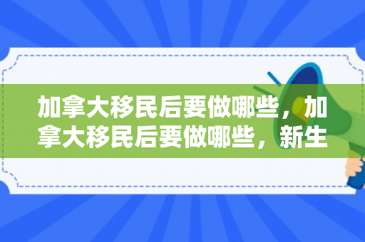 加拿大移民后要做哪些，加拿大移民后要做哪些，新生活的规划与适应