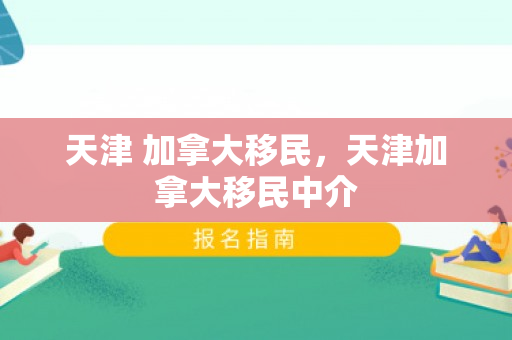 天津 加拿大移民，天津加拿大移民中介