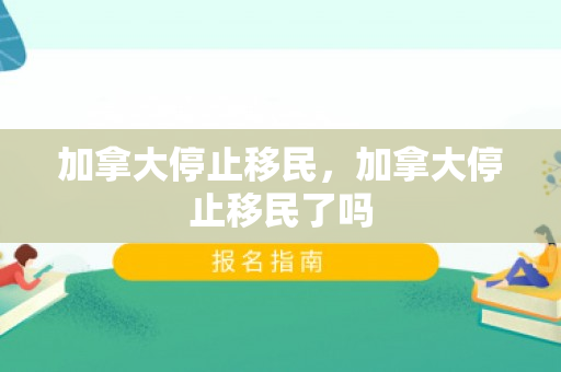 加拿大停止移民，加拿大停止移民了吗