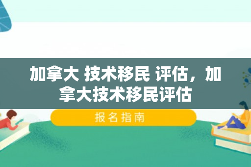 加拿大 技术移民 评估，加拿大技术移民评估