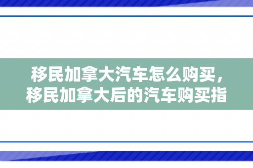 移民加拿大汽车怎么购买，移民加拿大后的汽车购买指南