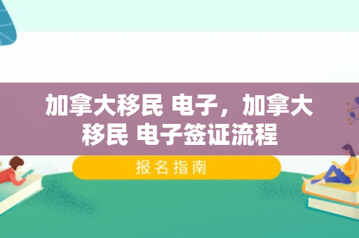 加拿大移民 电子，加拿大移民 电子签证流程