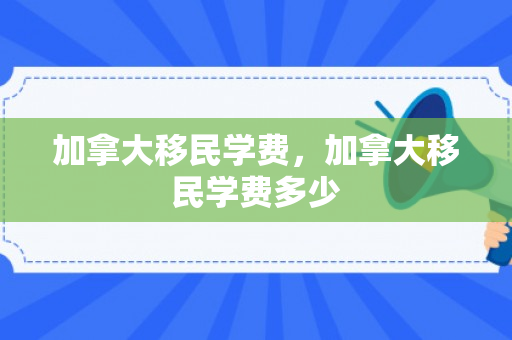 加拿大移民学费，加拿大移民学费多少