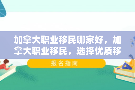 加拿大职业移民哪家好，加拿大职业移民，选择优质移民机构的指南