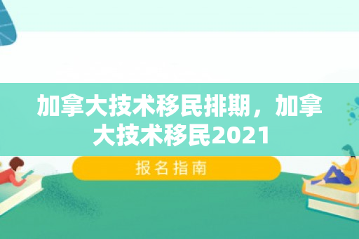 加拿大技术移民排期，加拿大技术移民2021