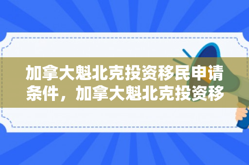 加拿大魁北克投资移民申请条件，加拿大魁北克投资移民申请条件及流程