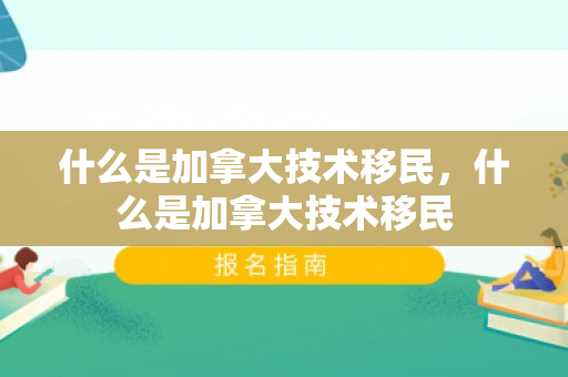 什么是加拿大技术移民，什么是加拿大技术移民